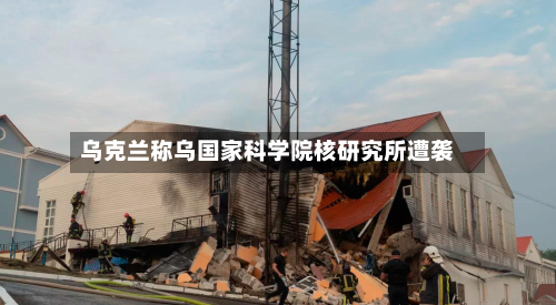 乌克兰称乌国家科学院核研究所遭袭