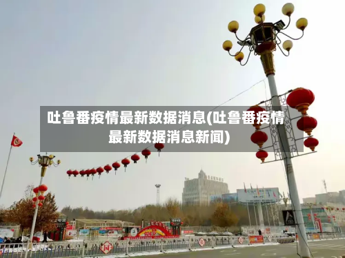 吐鲁番疫情最新数据消息(吐鲁番疫情最新数据消息新闻)-第3张图片