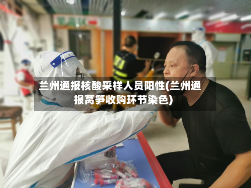 兰州通报核酸采样人员阳性(兰州通报莴笋收购环节染色)