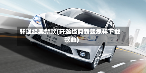 轩逸经典新款(轩逸经典新款怎样下载歌曲)