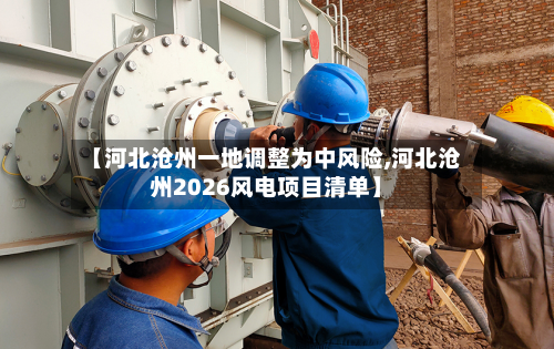 【河北沧州一地调整为中风险,河北沧州2026风电项目清单】-第2张图片