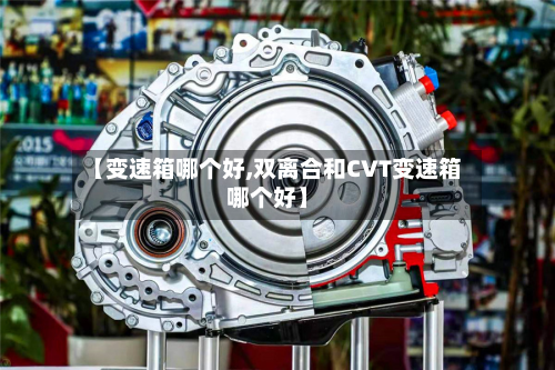 【变速箱哪个好,双离合和CVT变速箱哪个好】