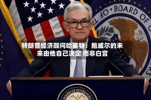 特朗普经济顾问哈塞特：鲍威尔的未来由他自己决定 而非白宫