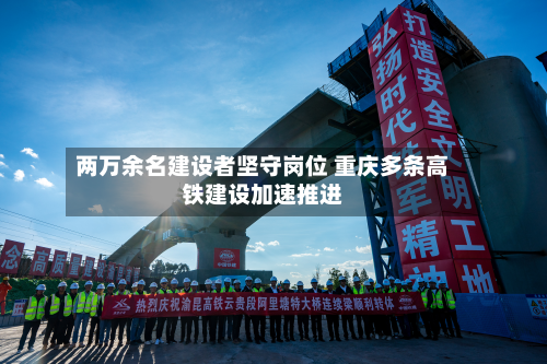 两万余名建设者坚守岗位 重庆多条高铁建设加速推进