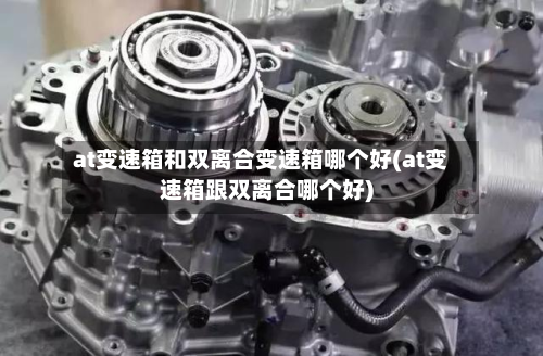 at变速箱和双离合变速箱哪个好(at变速箱跟双离合哪个好)