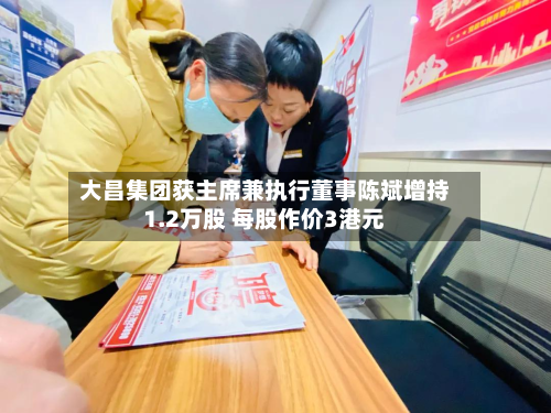大昌集团获主席兼执行董事陈斌增持1.2万股 每股作价3港元-第1张图片