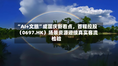 “AI+文旅”成国庆新看点，首程控股（0697.HK）场景资源迎接真实客流检验-第3张图片