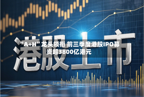 “A+H”龙头领衔 前三季度港股IPO募资超3800亿港元-第2张图片