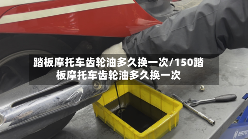 踏板摩托车齿轮油多久换一次/150踏板摩托车齿轮油多久换一次