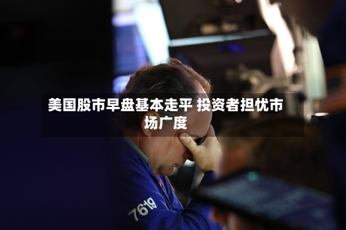 美国股市早盘基本走平 投资者担忧市场广度-第2张图片