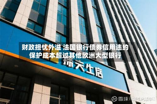 财政担忧外溢 法国银行债券信用违约保护成本超过其他欧洲大型银行-第3张图片