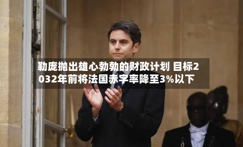 勒庞抛出雄心勃勃的财政计划 目标2032年前将法国赤字率降至3%以下