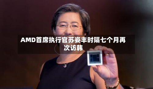 AMD首席执行官苏姿丰时隔七个月再次访韩-第1张图片