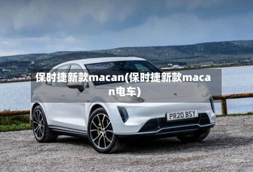 保时捷新款macan(保时捷新款macan电车)