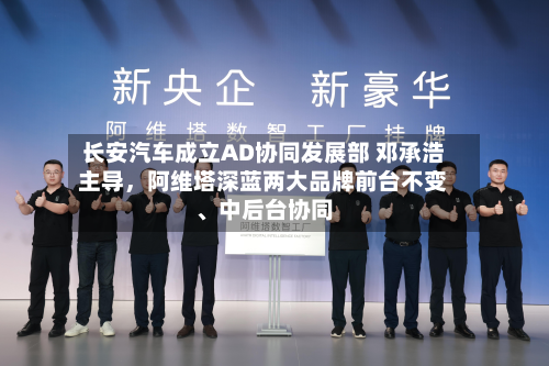 长安汽车成立AD协同发展部 邓承浩主导，阿维塔深蓝两大品牌前台不变、中后台协同-第3张图片
