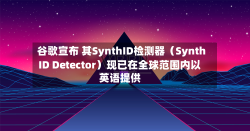 谷歌宣布 其SynthID检测器（SynthID Detector）现已在全球范围内以英语提供-第3张图片