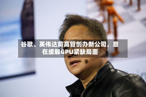 谷歌、英伟达前高管创办新公司，意在缓解GPU紧缺局面