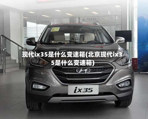 现代ix35是什么变速箱(北京现代ix35是什么变速箱)-第2张图片