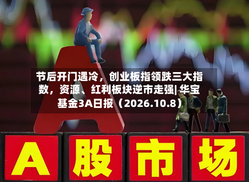 节后开门遇冷，创业板指领跌三大指数，资源	、红利板块逆市走强| 华宝基金3A日报（2026.10.8）-第1张图片
