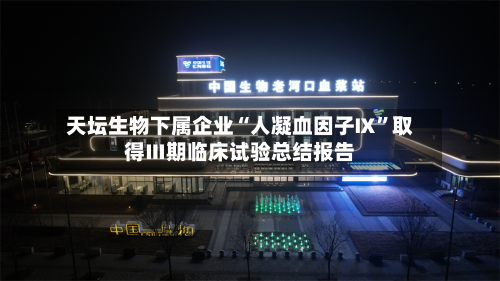 天坛生物下属企业“人凝血因子Ⅸ	”取得Ⅲ期临床试验总结报告-第1张图片